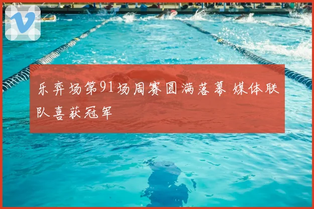 乐弈场第91场周赛圆满落幕 媒体联队喜获冠军